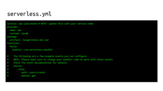 serverless.yml
service: aws-java-maven # NOTE: update this with your service name
provider:
name: aws
runtime: java8
package:
artifact: target/hello-dev.jar
functions:
hello:
handler: com.serverless.Handler
# The following are a few example events you can configure
# NOTE: Please make sure to change your handler code to work with those events
# Check the event documentation for details
# events:
# - http:
# path: users/create
# method: get
 