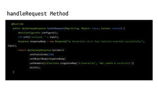 handleRequest Method
@Override
public ApiGatewayResponse handleRequest(Map<String, Object> input, Context context) {
BasicConfigurator.configure();
LOG.info("received: " + input);
Response responseBody = new Response("Go Serverless v1.x! Your function executed successfully!",
input);
return ApiGatewayResponse.builder()
.setStatusCode(200)
.setObjectBody(responseBody)
.setHeaders(Collections.singletonMap("X-Powered-By", "AWS Lambda & serverless"))
.build();
}
 