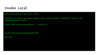 Invoke Local
bash-3.2$ serverless invoke local -f hello
Serverless: In order to get human-readable output, please implement "toString()" method of your
"ApiGatewayResponse" object.
0 [main] INFO com.serverless.Handler - received: {}
com.serverless.ApiGatewayResponse@77cd7a0
bash-3.2$
 