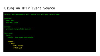 Using an HTTP Event Source
service: aws-java-maven # NOTE: update this with your service name
provider:
name: aws
runtime: java8
package:
artifact: target/hello-dev.jar
functions:
hello:
handler: com.serverless.Handler
events:
- http:
path: /hello
method: get
 