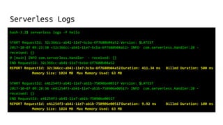 Serverless Logs
bash-3.2$ serverless logs -f hello
START RequestId: 32c366cc-ab41-11e7-bcba-6f7680b04a52 Version: $LATEST
2017-10-07 09:23:38 <32c366cc-ab41-11e7-bcba-6f7680b04a52> INFO com.serverless.Handler:20 -
received: {}
0 [main] INFO com.serverless.Handler - received: {}
END RequestId: 32c366cc-ab41-11e7-bcba-6f7680b04a52
REPORT RequestId: 32c366cc-ab41-11e7-bcba-6f7680b04a52 Duration: 411.34 ms Billed Duration: 500 ms
Memory Size: 1024 MB Max Memory Used: 63 MB
START RequestId: e41254f3-ab41-11e7-ab1b-750906e00517 Version: $LATEST
2017-10-07 09:28:34 <e41254f3-ab41-11e7-ab1b-750906e00517> INFO com.serverless.Handler:20 -
received: {}
END RequestId: e41254f3-ab41-11e7-ab1b-750906e00517
REPORT RequestId: e41254f3-ab41-11e7-ab1b-750906e00517 Duration: 9.92 ms Billed Duration: 100 ms
Memory Size: 1024 MB Max Memory Used: 63 MB
 