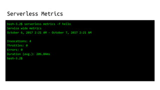 Serverless Metrics
bash-3.2$ serverless metrics -f hello
Service wide metrics
October 6, 2017 2:21 AM - October 7, 2017 2:21 AM
Invocations: 4
Throttles: 0
Errors: 0
Duration (avg.): 206.84ms
bash-3.2$
 
