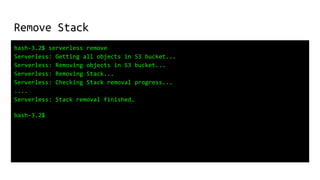 Remove Stack
bash-3.2$ serverless remove
Serverless: Getting all objects in S3 bucket...
Serverless: Removing objects in S3 bucket...
Serverless: Removing Stack...
Serverless: Checking Stack removal progress...
....
Serverless: Stack removal finished…
bash-3.2$
 