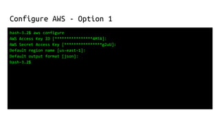 Configure AWS - Option 1
bash-3.2$ aws configure
AWS Access Key ID [****************4MTA]:
AWS Secret Access Key [****************g2uU]:
Default region name [us-east-1]:
Default output format [json]:
bash-3.2$
 