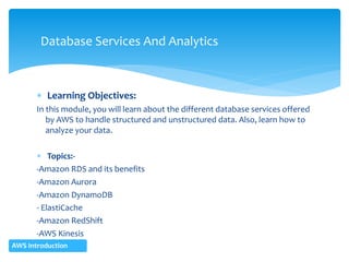  Learning Objectives:
In this module, you will learn about the different database services offered
by AWS to handle structured and unstructured data. Also, learn how to
analyze your data.
 Topics:-
-Amazon RDS and its benefits
-Amazon Aurora
-Amazon DynamoDB
- ElastiCache
-Amazon RedShift
-AWS Kinesis
Database Services And Analytics
AWS Introduction
 