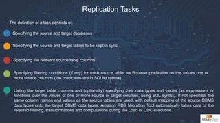 Replication Tasks
The definition of a task consists of:
Specifying the source and target databases
Specifying the source and target tables to be kept in sync
Specifying the relevant source table columns
Specifying filtering conditions (if any) for each source table, as Boolean predicates on the values one or
more source columns (the predicates are in SQLite syntax)
Listing the target table columns and (optionally) specifying their data types and values (as expressions or
functions over the values of one or more source or target columns, using SQL syntax). If not specified, the
same column names and values as the source tables are used, with default mapping of the source DBMS
data types onto the target DBMS data types. Amazon RDS Migration Tool automatically takes care of the
required filtering, transformations and computations during the Load or CDC execution.
 