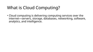 What is Cloud Computing?
• Cloud computing is delivering computing services over the
internet—servers, storage, databases, networking, software,
analytics, and intelligence.
 