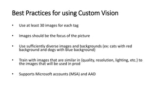 Best Practices for using Custom Vision
• Use at least 30 images for each tag
• Images should be the focus of the picture
• Use sufficiently diverse images and backgrounds (ex: cats with red
background and dogs with blue background)
• Train with images that are similar in {quality, resolution, lighting, etc.} to
the images that will be used in prod
• Supports Microsoft accounts (MSA) and AAD
 