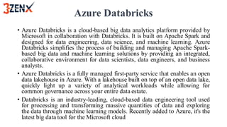 Azure Databricks
• Azure Databricks is a cloud-based big data analytics platform provided by
Microsoft in collaboration with Databricks. It is built on Apache Spark and
designed for data engineering, data science, and machine learning. Azure
Databricks simplifies the process of building and managing Apache Spark-
based big data and machine learning solutions by providing an integrated,
collaborative environment for data scientists, data engineers, and business
analysts.
• Azure Databricks is a fully managed first-party service that enables an open
data lakehouse in Azure. With a lakehouse built on top of an open data lake,
quickly light up a variety of analytical workloads while allowing for
common governance across your entire data estate.
• Databricks is an industry-leading, cloud-based data engineering tool used
for processing and transforming massive quantities of data and exploring
the data through machine learning models. Recently added to Azure, it's the
latest big data tool for the Microsoft cloud
 