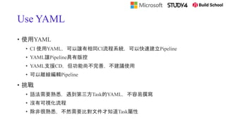 Use YAML
• 使用YAML
• CI 使用YAML，可以讓有相同CI流程系統，可以快速建立Pipeline
• YAML讓Pipeline具有版控
• YAML支援CD，但功能尚不完善，不建議使用
• 可以離線編輯Pipeline
• 挑戰
• 語法需要熟悉，遇到第三方Task的YAML，不容易撰寫
• 沒有可視化流程
• 除非很熟悉，不然需要比對文件才知道Task屬性
 