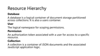 Resource Hierarchy
Database
A database is a logical container of document storage partitioned
across collections. It is also a users container.
User
The logical namespace for scoping permissions.
Permission
An authorization token associated with a user for access to a specific
resource.
Collection
A collection is a container of JSON documents and the associated
JavaScript application logic.
 