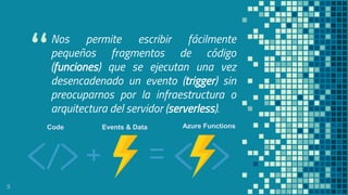 “
Nos permite escribir fácilmente
pequeños fragmentos de código
(funciones) que se ejecutan una vez
desencadenado un evento (trigger) sin
preocuparnos por la infraestructura o
arquitectura del servidor (serverless).
9
Code Events & Data Azure Functions
 