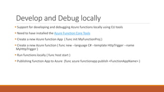 Develop and Debug locally
 Support for developing and debugging Azure functions locally using CLI tools
 Need to have installed the Azure Function Core Tools
 Create a new Azure function App ( func init MyFunctionProj )
 Create a new Azure function ( func new --language C# --template HttpTrigger --name
MyHttpTrigger )
 Run functions locally ( func host start )
 Publishing function App to Azure (func azure functionapp publish <FunctionAppName> )
 