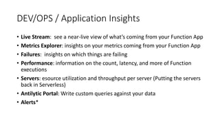 DEV/OPS / Application Insights
• Live Stream: see a near-live view of what’s coming from your Function App
• Metrics Explorer: insights on your metrics coming from your Function App
• Failures: insights on which things are failing
• Performance: information on the count, latency, and more of Function
executions
• Servers: esource utilization and throughput per server (Putting the servers
back in Serverless)
• Antilytic Portal: Write custom queries against your data
• Alerts*
 