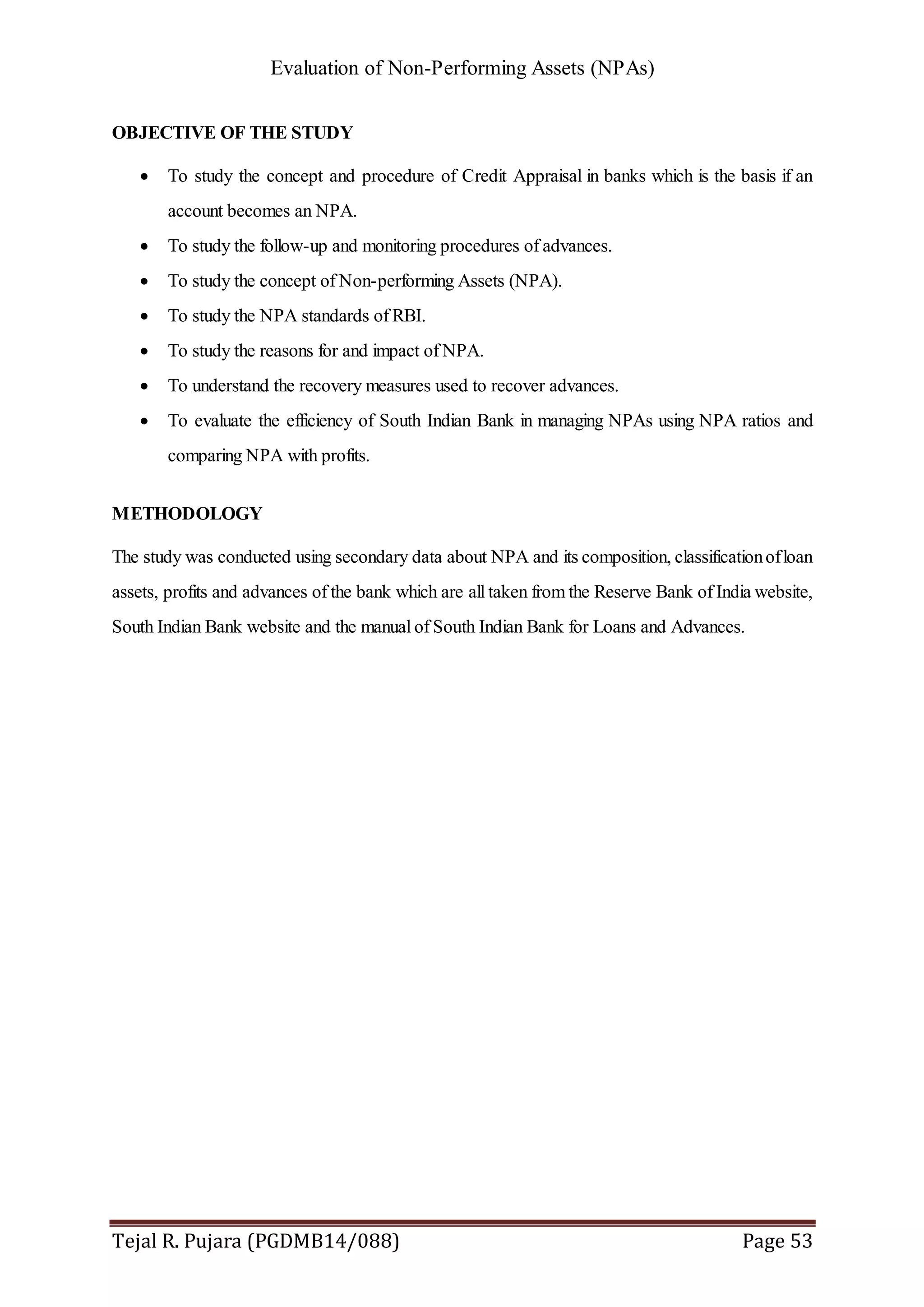 Evaluation of Non-Performing Assets (NPAs)
Tejal R. Pujara (PGDMB14/088) Page 53
OBJECTIVE OF THE STUDY
 To study the concept and procedure of Credit Appraisal in banks which is the basis if an
account becomes an NPA.
 To study the follow-up and monitoring procedures of advances.
 To study the concept of Non-performing Assets (NPA).
 To study the NPA standards of RBI.
 To study the reasons for and impact of NPA.
 To understand the recovery measures used to recover advances.
 To evaluate the efficiency of South Indian Bank in managing NPAs using NPA ratios and
comparing NPA with profits.
METHODOLOGY
The study was conducted using secondary data about NPA and its composition, classificationofloan
assets, profits and advances of the bank which are all taken from the Reserve Bank of India website,
South Indian Bank website and the manual of South Indian Bank for Loans and Advances.
 