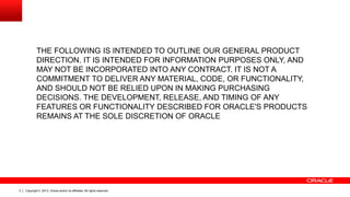 THE FOLLOWING IS INTENDED TO OUTLINE OUR GENERAL PRODUCT
DIRECTION. IT IS INTENDED FOR INFORMATION PURPOSES ONLY, AND
MAY NOT BE INCORPORATED INTO ANY CONTRACT. IT IS NOT A
COMMITMENT TO DELIVER ANY MATERIAL, CODE, OR FUNCTIONALITY,
AND SHOULD NOT BE RELIED UPON IN MAKING PURCHASING
DECISIONS. THE DEVELOPMENT, RELEASE, AND TIMING OF ANY
FEATURES OR FUNCTIONALITY DESCRIBED FOR ORACLE'S PRODUCTS
REMAINS AT THE SOLE DISCRETION OF ORACLE

2

Copyright © 2013, Oracle and/or its affiliates. All rights reserved.

 