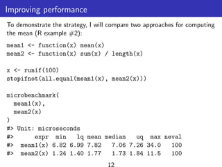 Improving performance
To demonstrate the strategy, I will compare two approaches for computing
the mean (R example #2):
mean1 <- function(x) mean(x)
mean2 <- function(x) sum(x) / length(x)
x <- runif(100)
stopifnot(all.equal(mean1(x), mean2(x)))
microbenchmark(
mean1(x),
mean2(x)
)
#> Unit: microseconds
#> expr min lq mean median uq max neval
#> mean1(x) 6.82 6.99 7.82 7.06 7.26 34.0 100
#> mean2(x) 1.24 1.40 1.77 1.73 1.84 11.5 100
12
 