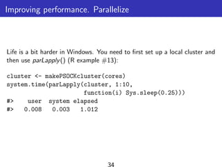 Improving performance. Parallelize
Life is a bit harder in Windows. You need to ﬁrst set up a local cluster and
then use parLapply() (R example #13):
cluster <- makePSOCKcluster(cores)
system.time(parLapply(cluster, 1:10,
function(i) Sys.sleep(0.25)))
#> user system elapsed
#> 0.008 0.003 1.012
34
 