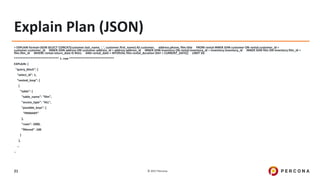 © 2017 Percona21
Explain Plan (JSON)
> EXPLAIN format=JSON SELECT CONCAT(customer.last_name, ', ', customer.first_name) AS customer, address.phone, film.title FROM rental INNER JOIN customer ON rental.customer_id =
customer.customer_id INNER JOIN address ON customer.address_id = address.address_id INNER JOIN inventory ON rental.inventory_id = inventory.inventory_id INNER JOIN film ON inventory.film_id =
film.film_id WHERE rental.return_date IS NULL AND rental_date + INTERVAL film.rental_duration DAY < CURRENT_DATE() LIMIT 5G
*************************** 1. row ***************************
EXPLAIN: {
"query_block": {
"select_id": 1,
"nested_loop": [
{
"table": {
"table_name": "film",
"access_type": "ALL",
"possible_keys": [
"PRIMARY"
],
"rows": 1000,
"filtered": 100
}
},
…
…
 