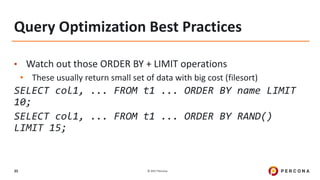 © 2017 Percona35
Query Optimization Best Practices
• Watch out those ORDER BY + LIMIT operations
• These usually return small set of data with big cost (filesort)
SELECT col1, ... FROM t1 ... ORDER BY name LIMIT
10;
SELECT col1, ... FROM t1 ... ORDER BY RAND()
LIMIT 15;
 