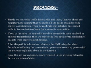 PROCESS:-
• Firstly we sense the traffic load at the mac layer, then we check the
neighbor node sensing that we check all the paths available from
source to destination. Then we calibrate that which is best suited
path for transmission of data from source to destination.
• If two paths have the same distance but one node is been involved in
another transmission then we choose the free path for transmission of
packets from source to destinations.
• After the path is selected we calculate the SNR using the above
formula considering the transmission power and receiving power with
the noise as explained above in the formula.
• Like this we are reducing energy required in the wireless networks
for transmission of data.
 