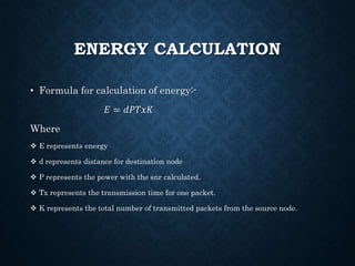 ENERGY CALCULATION
• Formula for calculation of energy:-
𝐸 = 𝑑𝑃𝑇𝑥𝐾
Where
 E represents energy
 d represents distance for destination node
 P represents the power with the snr calculated.
 Tx represents the transmission time for one packet.
 K represents the total number of transmitted packets from the source node.
 