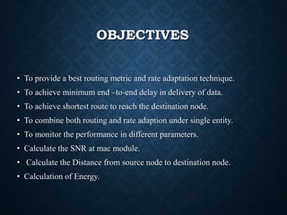 OBJECTIVES
• To provide a best routing metric and rate adaptation technique.
• To achieve minimum end –to-end delay in delivery of data.
• To achieve shortest route to reach the destination node.
• To combine both routing and rate adaption under single entity.
• To monitor the performance in different parameters.
• Calculate the SNR at mac module.
• Calculate the Distance from source node to destination node.
• Calculation of Energy.
 