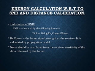 ENERGY CALCULATION W.R.T TO
SNR AND DISTANCE CALIBRATION.
• Calculation of SNR:-
SNR is calculated by the following formula.
𝑆𝑁𝑅 = 10 log 𝑅𝑥_𝑃𝑜𝑤𝑒𝑟/𝑁𝑜𝑖𝑠𝑒
* Rx Power is the frame signal strength at the receiver. It is
calculated by propagation model.
* Noise should be calculated from the receiver sensitivity of the
data rate used by the frame.
 