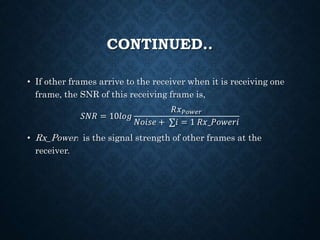 CONTINUED..
• If other frames arrive to the receiver when it is receiving one
frame, the SNR of this receiving frame is,
𝑆𝑁𝑅 = 10𝑙𝑜𝑔
𝑅𝑥 𝑃𝑜𝑤𝑒𝑟
𝑁𝑜𝑖𝑠𝑒 + ∑𝑖 = 1 𝑅𝑥_𝑃𝑜𝑤𝑒𝑟𝑖
• Rx_Poweri is the signal strength of other frames at the
receiver.
 