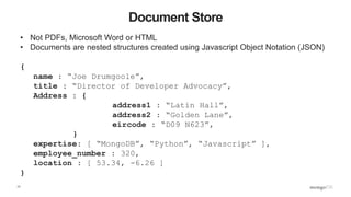 17
Document Store
• Not PDFs, Microsoft Word or HTML
• Documents are nested structures created using Javascript Object Notation (JSON)
{
name : “Joe Drumgoole”,
title : “Director of Developer Advocacy”,
Address : {
address1 : “Latin Hall”,
address2 : “Golden Lane”,
eircode : “D09 N623”,
}
expertise: [ “MongoDB”, “Python”, “Javascript” ],
employee_number : 320,
location : [ 53.34, -6.26 ]
}
 