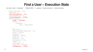 29
Find a User – Execution Stats
> db.users.find( {"username" : "USER_999999" } ).explain( "executionStats" ).executionStats
{
"executionSuccess" : true,
"nReturned" : 1,
"executionTimeMillis" : 433,
"totalKeysExamined" : 0,
"totalDocsExamined" : 1000000,
"executionStages" : {
"stage" : "COLLSCAN",
"filter" : {
"username" : {
"$eq" : "USER_999999"
}
},
"nReturned" : 1,
"executionTimeMillisEstimate" : 330,
"works" : 1000002,
"advanced" : 1,
"needTime" : 1000000,
"needYield" : 0,
"saveState" : 7812,
"restoreState" : 7812,
"isEOF" : 1,
"invalidates" : 0,
"direction" : "forward",
"docsExamined" : 1000000
 