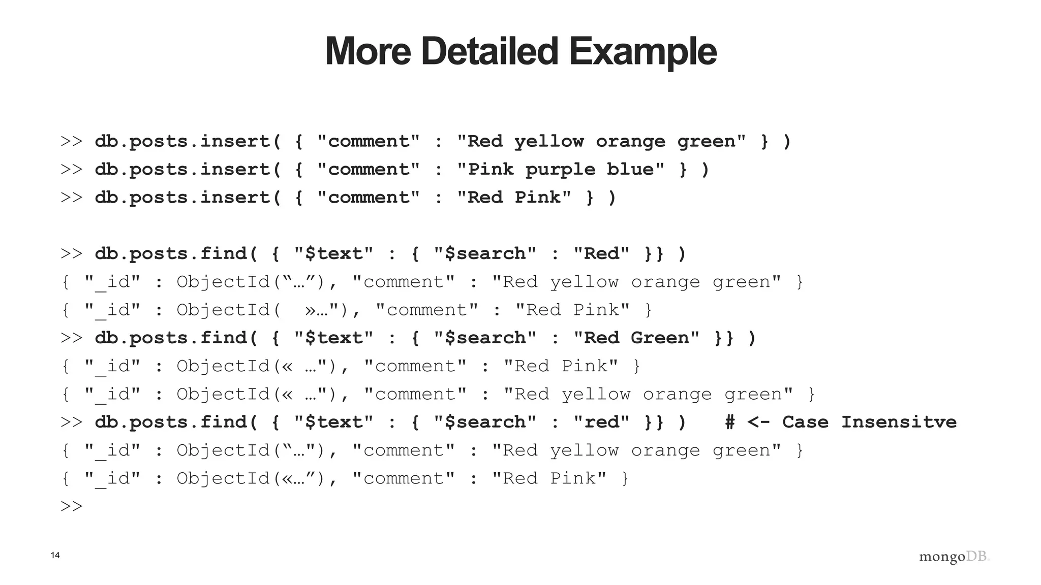 14
More Detailed Example
>> db.posts.insert( { "comment" : "Red yellow orange green" } )
>> db.posts.insert( { "comment" : "Pink purple blue" } )
>> db.posts.insert( { "comment" : "Red Pink" } )
>> db.posts.find( { "$text" : { "$search" : "Red" }} )
{ "_id" : ObjectId(“…”), "comment" : "Red yellow orange green" }
{ "_id" : ObjectId( »…"), "comment" : "Red Pink" }
>> db.posts.find( { "$text" : { "$search" : "Red Green" }} )
{ "_id" : ObjectId(« …"), "comment" : "Red Pink" }
{ "_id" : ObjectId(« …"), "comment" : "Red yellow orange green" }
>> db.posts.find( { "$text" : { "$search" : "red" }} ) # <- Case Insensitve
{ "_id" : ObjectId(“…"), "comment" : "Red yellow orange green" }
{ "_id" : ObjectId(«…”), "comment" : "Red Pink" }
>>
 