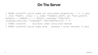 13
On The Server
I INDEX [conn275] build index on: test.posts properties: { v: 1, key:
{ _fts: "text", _ftsx: 1 }, name: "comment_text", ns: "test.posts",
weights: { comment: 1 }, default_language: "english",
language_override: "language", textIndexVersion: 3 }}
I INDEX [conn275] building index using bulk method
I INDEX [conn275] build index done. scanned 3 total records. 0 secs
 