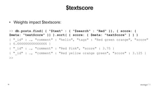 16
$textscore
• Weights impact $textscore:
>> db.posts.find( { "$text" : { "$search" : "Red" }}, { score: {
$meta: "textScore" }} ).sort( { score: { $meta: "textScore" } } )
{ "_id" : …, "comment" : "hello", "tags" : "Red green orange", "score"
: 6.666666666666666 }
{ "_id" : …, "comment" : "Red Pink", "score" : 3.75 }
{ "_id" : …, "comment" : "Red yellow orange green", "score" : 3.125 }
>>
 