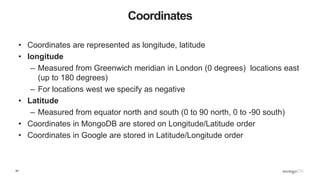 20
Coordinates
• Coordinates are represented as longitude, latitude
• longitude
– Measured from Greenwich meridian in London (0 degrees) locations east
(up to 180 degrees)
– For locations west we specify as negative
• Latitude
– Measured from equator north and south (0 to 90 north, 0 to -90 south)
• Coordinates in MongoDB are stored on Longitude/Latitude order
• Coordinates in Google are stored in Latitude/Longitude order
 
