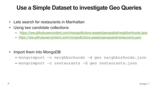 25
Use a Simple Dataset to investigate Geo Queries
• Lets search for restaurants in Manhattan
• Using two candidate collections
– https://raw.githubusercontent.com/mongodb/docs-assets/geospatial/neighborhoods.json
– https://raw.githubusercontent.com/mongodb/docs-assets/geospatial/restaurants.json
• Import them into MongoDB
– mongoimport –c neighborhoods –d geo neighborhoods.json
– mongoimport –c restaurants –d geo restaurants.json
 