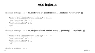 28
Add Indexes
MongoDB Enterprise > db.restaurants.createIndex({ location: "2dsphere" })
{
"createdCollectionAutomatically" : false,
"numIndexesBefore" : 1,
"numIndexesAfter" : 2,
"ok" : 1
}
MongoDB Enterprise > db.neighborhoods.createIndex({ geometry: "2dsphere" })
{
"createdCollectionAutomatically" : false,
"numIndexesBefore" : 1,
"numIndexesAfter" : 2,
"ok" : 1
}
MongoDB Enterprise >
 