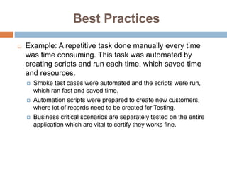 Best Practices
 Example: A repetitive task done manually every time
was time consuming. This task was automated by
creating scripts and run each time, which saved time
and resources.
 Smoke test cases were automated and the scripts were run,
which ran fast and saved time.
 Automation scripts were prepared to create new customers,
where lot of records need to be created for Testing.
 Business critical scenarios are separately tested on the entire
application which are vital to certify they works fine.
 