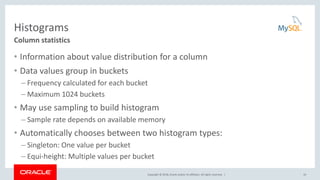 Copyright © 2018, Oracle and/or its affiliates. All rights reserved. |
Histograms
• Information about value distribution for a column
• Data values group in buckets
– Frequency calculated for each bucket
– Maximum 1024 buckets
• May use sampling to build histogram
– Sample rate depends on available memory
• Automatically chooses between two histogram types:
– Singleton: One value per bucket
– Equi-height: Multiple values per bucket
10
Column statistics
 