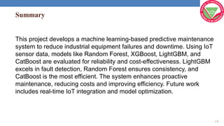Summary
This project develops a machine learning-based predictive maintenance
system to reduce industrial equipment failures and downtime. Using IoT
sensor data, models like Random Forest, XGBoost, LightGBM, and
CatBoost are evaluated for reliability and cost-effectiveness. LightGBM
excels in fault detection, Random Forest ensures consistency, and
CatBoost is the most efficient. The system enhances proactive
maintenance, reducing costs and improving efficiency. Future work
includes real-time IoT integration and model optimization.
14
 