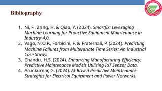 Bibliography
1. Ni, F., Zang, H. & Qiao, Y. (2024). Smartfix: Leveraging
Machine Learning for Proactive Equipment Maintenance in
Industry 4.0.
2. Vago, N.O.P., Forbicini, F. & Fraternali, P. (2024). Predicting
Machine Failures from Multivariate Time Series: An Industrial
Case Study.
3. Chandu, H.S. (2024). Enhancing Manufacturing Efficiency:
Predictive Maintenance Models Utilizing IoT Sensor Data.
4. Arunkumar, G. (2024). AI-Based Predictive Maintenance
Strategies for Electrical Equipment and Power Networks.
 
