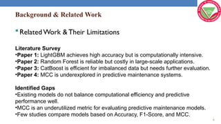 Background & Related Work
Related Work & Their Limitations
Literature Survey
•Paper 1: LightGBM achieves high accuracy but is computationally intensive.
•Paper 2: Random Forest is reliable but costly in large-scale applications.
•Paper 3: CatBoost is efficient for imbalanced data but needs further evaluation.
•Paper 4: MCC is underexplored in predictive maintenance systems.
Identified Gaps
•Existing models do not balance computational efficiency and predictive
performance well.
•MCC is an underutilized metric for evaluating predictive maintenance models.
•Few studies compare models based on Accuracy, F1-Score, and MCC.
6
 