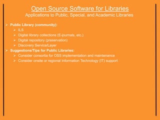 Open Source Software for Libraries
Applications to Public, Special, and Academic Libraries
 Public Library (community):
 ILS
 Digital library collections (E-journals, etc.)
 Digital repository (preservation)
 Discovery Service/Layer
 Suggestions/Tips for Public Libraries:
 Consider consortia for OSS implementation and maintenance
 Consider onsite or regional Information Technology (IT) support
 