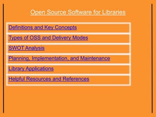 Open Source Software for Libraries
Definitions and Key Concepts
Types of OSS and Delivery Modes
SWOT Analysis
Planning, Implementation, and Maintenance
Library Applications
Helpful Resources and References
 