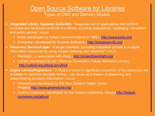 Open Source Software for Libraries
Types of OSS and Delivery Modes
 Integrated Library Systems (ILS/LMS): “Integrated set of applications that perform
business and technical functions of a library, including acquisitions, cataloging, circulation,
and public access” (ODLIS)
 Koha (developed by Katipo Communications in 1999) (http://www.koha.org/)
 Evergreen (developed by Equinox Software) (http://evergreen-ils.org/)
 Discovery Service/Layer: “A single interface, providing integrated access to multiple
information resources by using subject indexing and metadata” (ODLIS)
 Blacklight, in association with Ruby (http://projectblacklight.org/)
 VuFind (developed by the Villanova University’s Falvey Memorial Library)
(http://vufind-org.github.io/vufind/)
 Digital Library/Repository: “A library in which a significant proportion of the resources are
available in machine-readable format…can serve as a means of preserving and
disseminating scholarly information” (ODLIS)
 Greenstone (developed by the New Zealand Digital Library
Project)(http://www.greenstone.org/)
 Fedora Commons (developed by the Fedora Leadership Group)(http://fedora-
commons.org/about/)
 