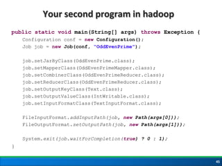 Your second program in hadoop
public static void main(String[] args) throws Exception {
Configuration conf = new Configuration();
Job job = new Job(conf, “OddEvenPrime");
job.setJarByClass(OddEvenPrime.class);
job.setMapperClass(OddEvenPrimeMapper.class);
job.setCombinerClass(OddEvenPrimeReducer.class);
job.setReducerClass(OddEvenPrimeReducer.class);
job.setOutputKeyClass(Text.class);
job.setOutputValueClass(IntWritable.class);
job.setInputFormatClass(TextInputFormat.class);
FileInputFormat.addInputPath(job, new Path(args[0]));
FileOutputFormat.setOutputPath(job, new Path(args[1]));
System.exit(job.waitForCompletion(true) ? 0 : 1);
}
45
 