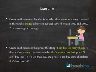 Exercise !
• Create an if statement that checks whether the amount of money contained
in the variable money is between 100 and 500 or between 1,000 and 5,000.
Print a message accordingly
• Create an if statement that prints the string “I can buy too many things” if
the variable money contains a number that’s greater than 500, prints “I
can’t buy toys” if it’s less than 300, and prints “I can buy some chocolates”
if it’s less than 100.
 