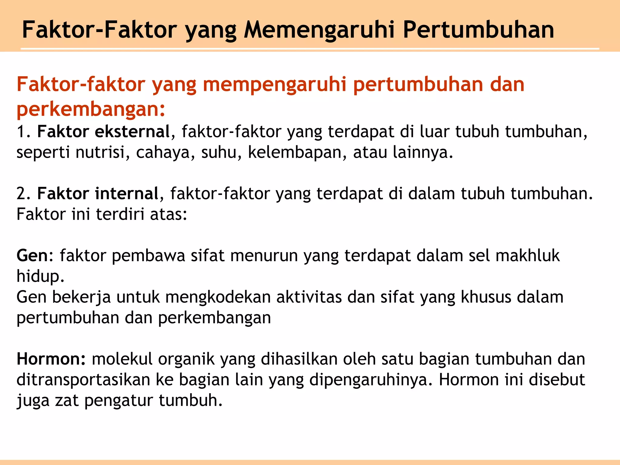 Faktor-Faktor yang Memengaruhi Pertumbuhan
Faktor-faktor yang mempengaruhi pertumbuhan dan
perkembangan:
1. Faktor eksternal, faktor-faktor yang terdapat di luar tubuh tumbuhan,
seperti nutrisi, cahaya, suhu, kelembapan, atau lainnya.
2. Faktor internal, faktor-faktor yang terdapat di dalam tubuh tumbuhan.
Faktor ini terdiri atas:
Gen: faktor pembawa sifat menurun yang terdapat dalam sel makhluk
hidup.
Gen bekerja untuk mengkodekan aktivitas dan sifat yang khusus dalam
pertumbuhan dan perkembangan
Hormon: molekul organik yang dihasilkan oleh satu bagian tumbuhan dan
ditransportasikan ke bagian lain yang dipengaruhinya. Hormon ini disebut
juga zat pengatur tumbuh.
 