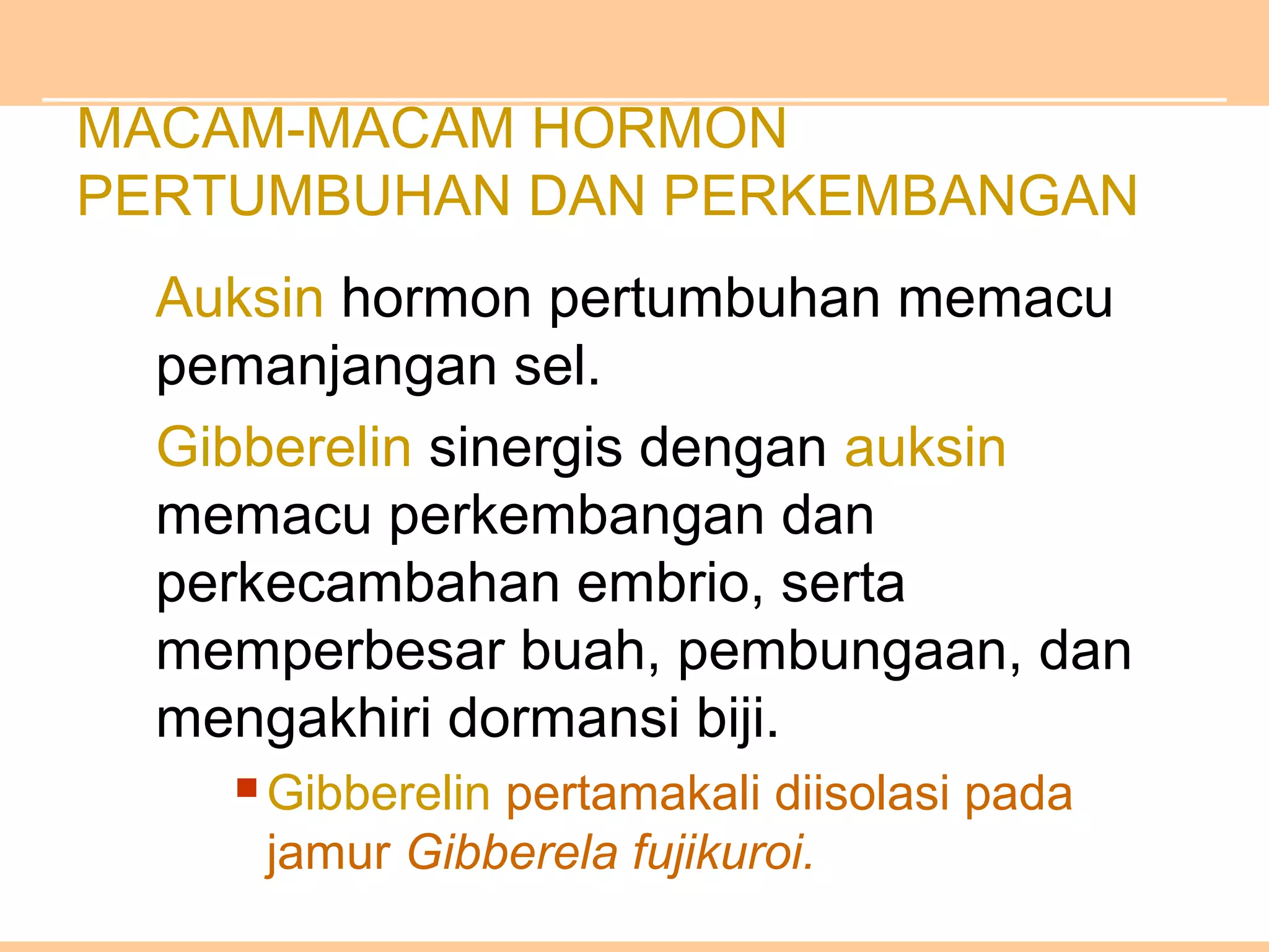 MACAM-MACAM HORMON
PERTUMBUHAN DAN PERKEMBANGAN
Auksin hormon pertumbuhan memacu
pemanjangan sel.
Gibberelin sinergis dengan auksin
memacu perkembangan dan
perkecambahan embrio, serta
memperbesar buah, pembungaan, dan
mengakhiri dormansi biji.
 Gibberelin pertamakali diisolasi pada
jamur Gibberela fujikuroi.
 
