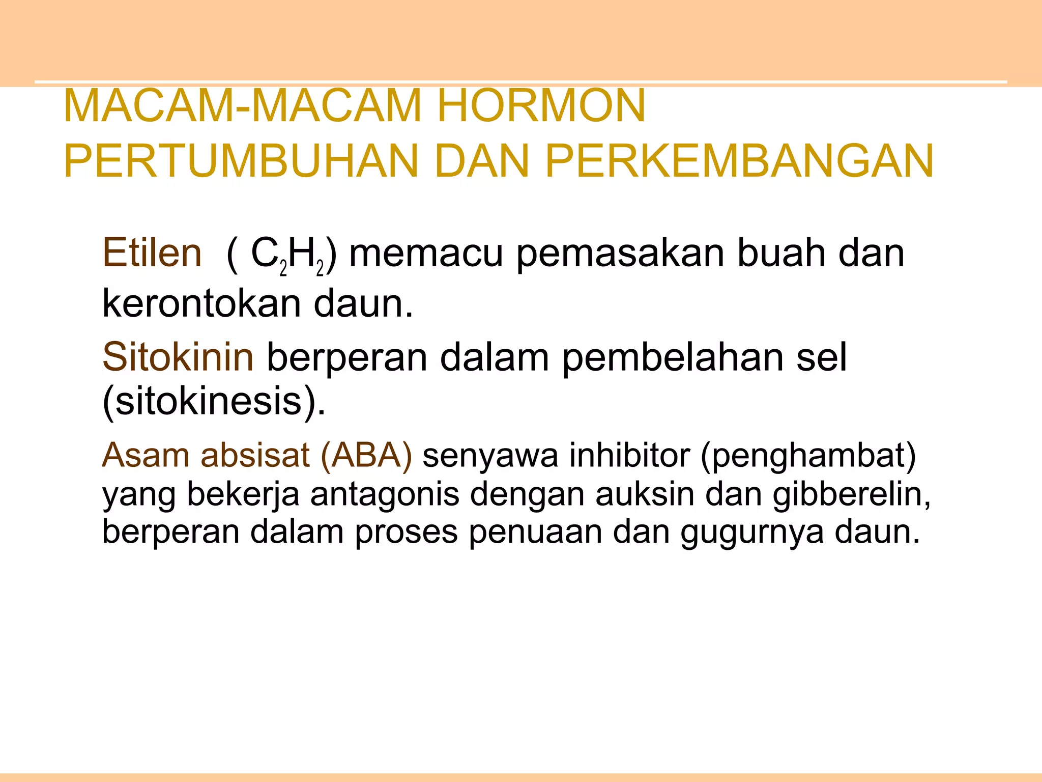 MACAM-MACAM HORMON
PERTUMBUHAN DAN PERKEMBANGAN
Etilen ( C2H2) memacu pemasakan buah dan
kerontokan daun.
Sitokinin berperan dalam pembelahan sel
(sitokinesis).
Asam absisat (ABA) senyawa inhibitor (penghambat)
yang bekerja antagonis dengan auksin dan gibberelin,
berperan dalam proses penuaan dan gugurnya daun.
 